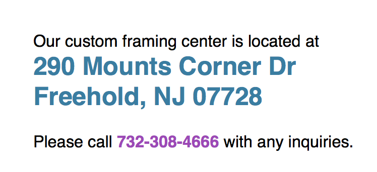 Our custom framing center is located in Freehold New Jersey. Stop by anytime , and call us at 732-308-4666 for more information 